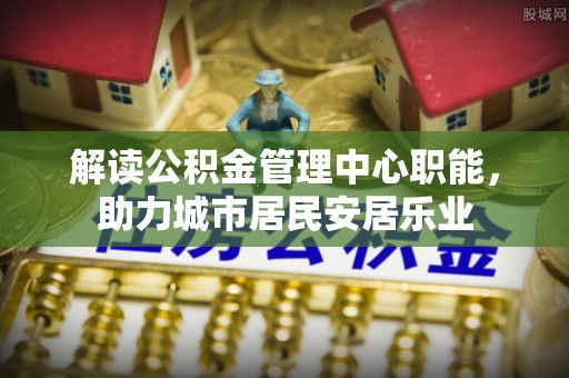 弋阳解读公积金管理中心职能，助力城市居民安居乐业