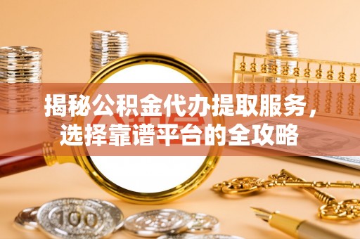 弋阳揭秘公积金代办提取服务，选择靠谱平台的全攻略