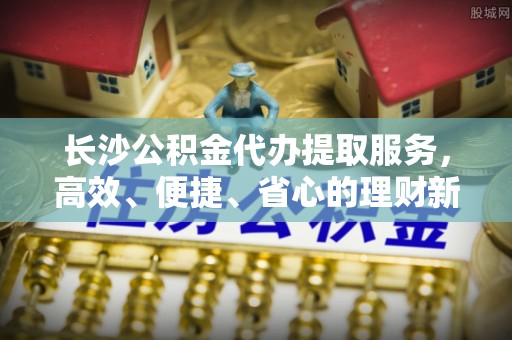 弋阳长沙公积金代办提取服务，高效、便捷、省心的理财新选择