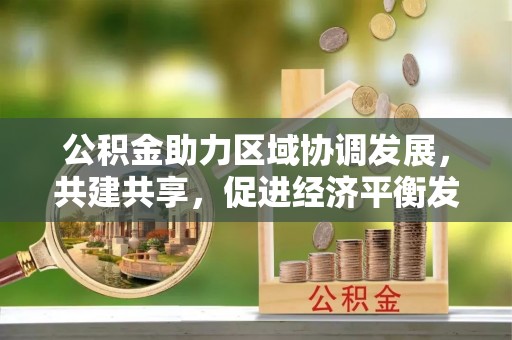 弋阳公积金助力区域协调发展，共建共享，促进经济平衡发展