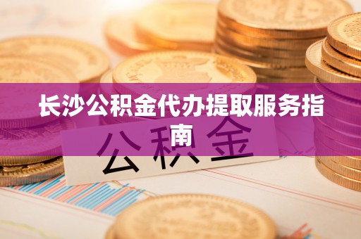 弋阳长沙公积金代办提取服务指南