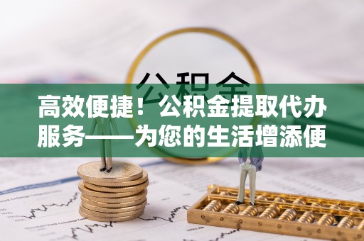 弋阳高效便捷！公积金提取代办服务——为您的生活增添便利