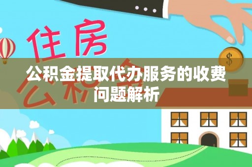 弋阳公积金提取代办服务的收费问题解析