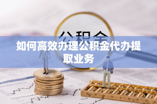 弋阳如何高效办理公积金代办提取业务