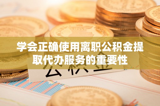 弋阳学会正确使用离职公积金提取代办服务的重要性