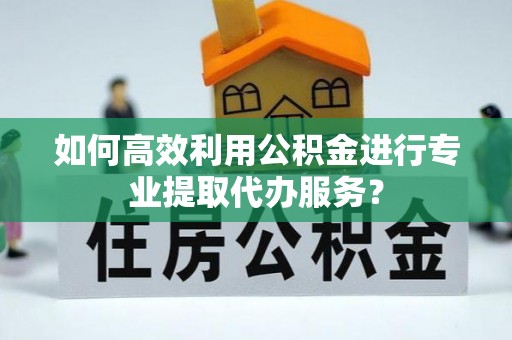弋阳如何高效利用公积金进行专业提取代办服务？