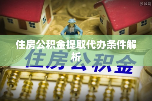 弋阳住房公积金提取代办条件解析