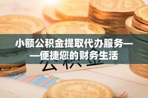 弋阳小额公积金提取代办服务——便捷您的财务生活