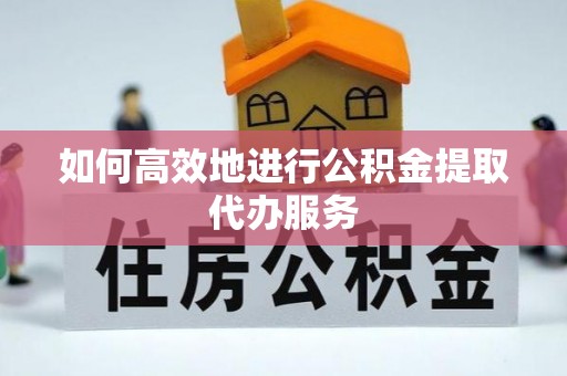 弋阳如何高效地进行公积金提取代办服务
