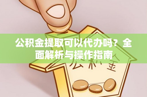弋阳公积金提取可以代办吗？全面解析与操作指南